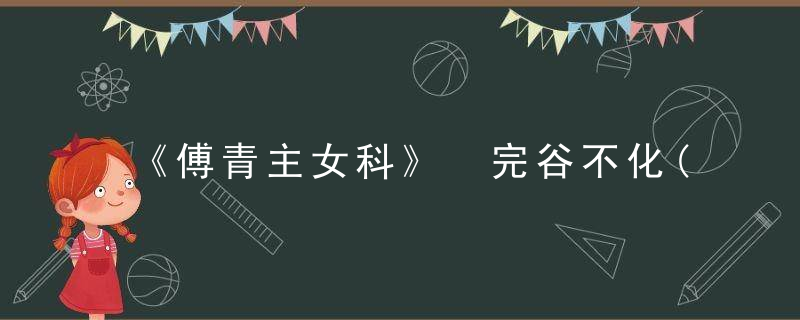 《傅青主女科》 完谷不化(第二十二),傅青主女科心得体会